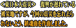 ＜東日本大震災＞　復興が遅れている 被災地ですが、今回の震災を忘れ去ら れないよう、鎮魂曲を作曲しました。