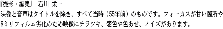 『撮影・編集』 石川 栄一 映像と音声はタイトルを除き、すべて当時（55年前）のものです。フォーカスが甘い箇所や 8ミリフィルム劣化のため映像にチラツキ、変色や色あせ、ノイズがあります。